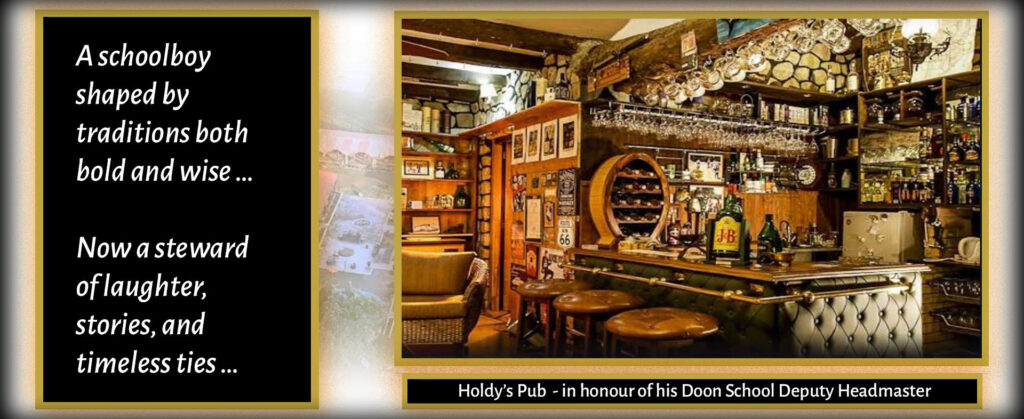 A schoolboy shaped by traditions both bold and wise … Now a steward of laughter, stories, and timeless ties … Holdy’s Pub - in honour of his Doon School Deputy Headmaster