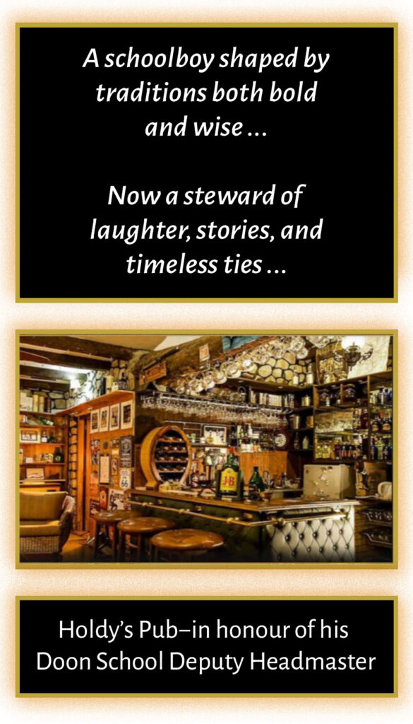 A schoolboy shaped by traditions both bold and wise … Now a steward of laughter, stories, and timeless ties … Holdy’s Pub - in honour of his Doon School Deputy Headmaster